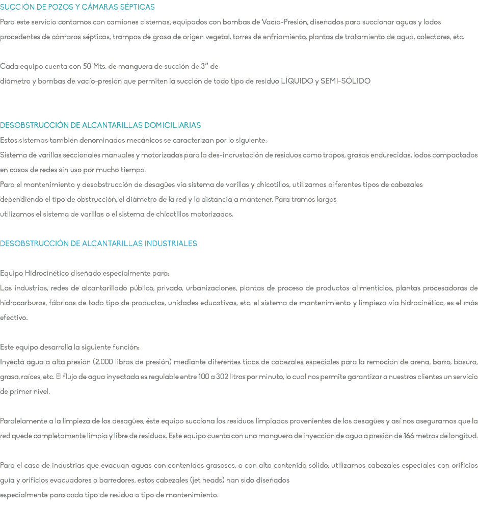 SUCCIÓN DE POZOS Y CÁMARAS SÉPTICAS Para este servicio contamos con camiones cisternas, equipados con bombas de Vacío-Presión, diseñados para succionar aguas y lodos procedentes de cámaras sépticas, trampas de grasa de origen vegetal, torres de enfriamiento, plantas de tratamiento de agua, colectores, etc. Cada equipo cuenta con 50 Mts. de manguera de succión de 3” de diámetro y bombas de vacío-presión que permiten la succión de todo tipo de residuo LÍQUIDO y SEMI-SÓLIDO DESOBSTRUCCIÓN DE ALCANTARILLAS DOMICILIARIAS Estos sistemas también denominados mecánicos se caracterizan por lo siguiente: Sistema de varillas seccionales manuales y motorizadas para la des-incrustación de residuos como trapos, grasas endurecidas, lodos compactados en casos de redes sin uso por mucho tiempo. Para el mantenimiento y desobstrucción de desagües vía sistema de varillas y chicotillos, utilizamos diferentes tipos de cabezales dependiendo el tipo de obstrucción, el diámetro de la red y la distancia a mantener. Para tramos largos utilizamos el sistema de varillas o el sistema de chicotillos motorizados. DESOBSTRUCCIÓN DE ALCANTARILLAS INDUSTRIALES Equipo Hidrocinético diseñado especialmente para: Las industrias, redes de alcantarillado público, privado, urbanizaciones, plantas de proceso de productos alimenticios, plantas procesadoras de hidrocarburos, fábricas de todo tipo de productos, unidades educativas, etc. el sistema de mantenimiento y limpieza vía hidrocinético, es el más efectivo. Este equipo desarrolla la siguiente función: Inyecta agua a alta presión (2.000 libras de presión) mediante diferentes tipos de cabezales especiales para la remoción de arena, barro, basura, grasa, raíces, etc. El flujo de agua inyectada es regulable entre 100 a 302 litros por minuto, lo cual nos permite garantizar a nuestros clientes un servicio de primer nivel. Paralelamente a la limpieza de los desagües, éste equipo succiona los residuos limpiados provenientes de los desagües y así nos aseguramos que la red quede completamente limpia y libre de residuos. Este equipo cuenta con una manguera de inyección de agua a presión de 166 metros de longitud. Para el caso de industrias que evacuan aguas con contenidos grasosos, o con alto contenido sólido, utilizamos cabezales especiales con orificios guía y orificios evacuadores o barredores, estos cabezales (jet heads) han sido diseñados especialmente para cada tipo de residuo o tipo de mantenimiento. 