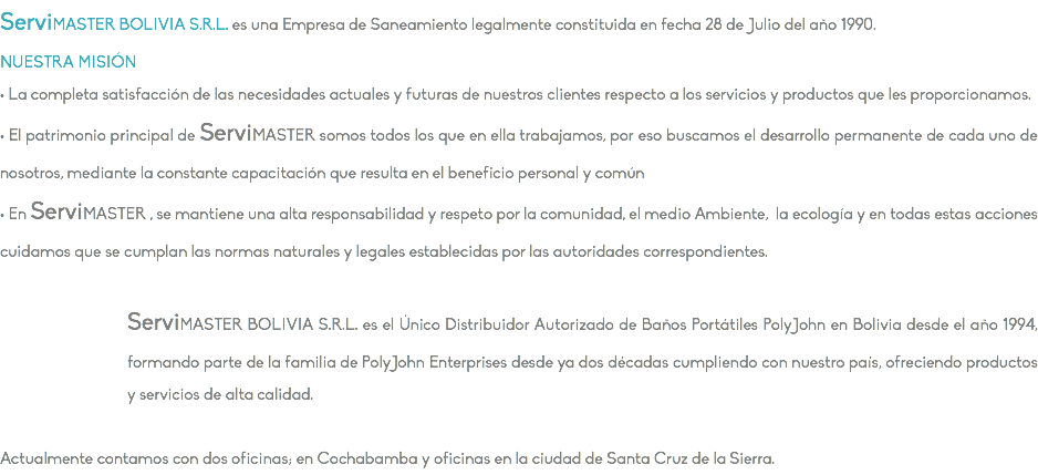 ServiMASTER BOLIVIA S.R.L. es una Empresa de Saneamiento legalmente constituida en fecha 28 de Julio del año 1990. NUESTRA MISIÓN • La completa satisfacción de las necesidades actuales y futuras de nuestros clientes respecto a los servicios y productos que les proporcionamos. • El patrimonio principal de ServiMASTER somos todos los que en ella trabajamos, por eso buscamos el desarrollo permanente de cada uno de nosotros, mediante la constante capacitación que resulta en el beneficio personal y común • En ServiMASTER , se mantiene una alta responsabilidad y respeto por la comunidad, el medio Ambiente, la ecología y en todas estas acciones cuidamos que se cumplan las normas naturales y legales establecidas por las autoridades correspondientes. ServiMASTER BOLIVIA S.R.L. es el Único Distribuidor Autorizado de Baños Portátiles PolyJohn en Bolivia desde el año 1994, formando parte de la familia de PolyJohn Enterprises desde ya dos décadas cumpliendo con nuestro país, ofreciendo productos y servicios de alta calidad. Actualmente contamos con dos oficinas; en Cochabamba y oficinas en la ciudad de Santa Cruz de la Sierra.