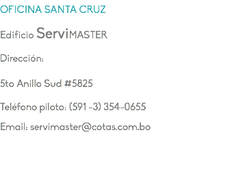 OFICINA SANTA CRUZ Edificio ServiMASTER Dirección: 5to Anillo Sud #5825 Teléfono piloto: (591 -3) 354-0655 Email: servimaster@cotas.com.bo
