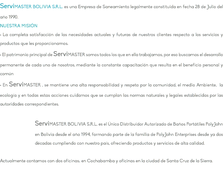 ServiMASTER BOLIVIA S.R.L. es una Empresa de Saneamiento legalmente constituida en fecha 28 de Julio del año 1990. NUESTRA MISIÓN • La completa satisfacción de las necesidades actuales y futuras de nuestros clientes respecto a los servicios y productos que les proporcionamos. • El patrimonio principal de ServiMASTER somos todos los que en ella trabajamos, por eso buscamos el desarrollo permanente de cada uno de nosotros, mediante la constante capacitación que resulta en el beneficio personal y común • En ServiMASTER , se mantiene una alta responsabilidad y respeto por la comunidad, el medio Ambiente, la ecología y en todas estas acciones cuidamos que se cumplan las normas naturales y legales establecidas por las autoridades correspondientes. ServiMASTER BOLIVIA S.R.L. es el Único Distribuidor Autorizado de Baños Portátiles PolyJohn en Bolivia desde el año 1994, formando parte de la familia de PolyJohn Enterprises desde ya dos décadas cumpliendo con nuestro país, ofreciendo productos y servicios de alta calidad. Actualmente contamos con dos oficinas; en Cochabamba y oficinas en la ciudad de Santa Cruz de la Sierra.