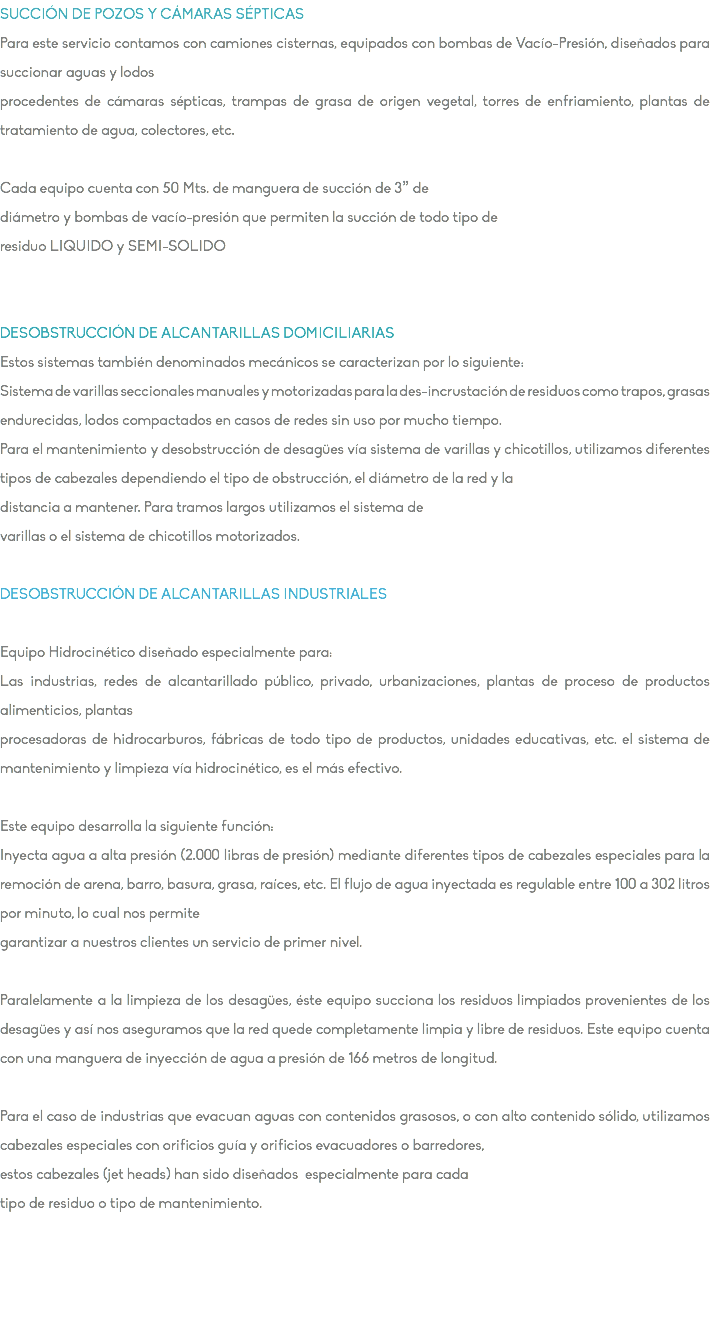 SUCCIÓN DE POZOS Y CÁMARAS SÉPTICAS Para este servicio contamos con camiones cisternas, equipados con bombas de Vacío-Presión, diseñados para succionar aguas y lodos procedentes de cámaras sépticas, trampas de grasa de origen vegetal, torres de enfriamiento, plantas de tratamiento de agua, colectores, etc. Cada equipo cuenta con 50 Mts. de manguera de succión de 3” de diámetro y bombas de vacío-presión que permiten la succión de todo tipo de residuo LIQUIDO y SEMI-SOLIDO DESOBSTRUCCIÓN DE ALCANTARILLAS DOMICILIARIAS Estos sistemas también denominados mecánicos se caracterizan por lo siguiente: Sistema de varillas seccionales manuales y motorizadas para la des-incrustación de residuos como trapos, grasas endurecidas, lodos compactados en casos de redes sin uso por mucho tiempo. Para el mantenimiento y desobstrucción de desagües vía sistema de varillas y chicotillos, utilizamos diferentes tipos de cabezales dependiendo el tipo de obstrucción, el diámetro de la red y la distancia a mantener. Para tramos largos utilizamos el sistema de varillas o el sistema de chicotillos motorizados. DESOBSTRUCCIÓN DE ALCANTARILLAS INDUSTRIALES Equipo Hidrocinético diseñado especialmente para: Las industrias, redes de alcantarillado público, privado, urbanizaciones, plantas de proceso de productos alimenticios, plantas procesadoras de hidrocarburos, fábricas de todo tipo de productos, unidades educativas, etc. el sistema de mantenimiento y limpieza vía hidrocinético, es el más efectivo. Este equipo desarrolla la siguiente función: Inyecta agua a alta presión (2.000 libras de presión) mediante diferentes tipos de cabezales especiales para la remoción de arena, barro, basura, grasa, raíces, etc. El flujo de agua inyectada es regulable entre 100 a 302 litros por minuto, lo cual nos permite garantizar a nuestros clientes un servicio de primer nivel. Paralelamente a la limpieza de los desagües, éste equipo succiona los residuos limpiados provenientes de los desagües y así nos aseguramos que la red quede completamente limpia y libre de residuos. Este equipo cuenta con una manguera de inyección de agua a presión de 166 metros de longitud. Para el caso de industrias que evacuan aguas con contenidos grasosos, o con alto contenido sólido, utilizamos cabezales especiales con orificios guía y orificios evacuadores o barredores, estos cabezales (jet heads) han sido diseñados especialmente para cada tipo de residuo o tipo de mantenimiento. 