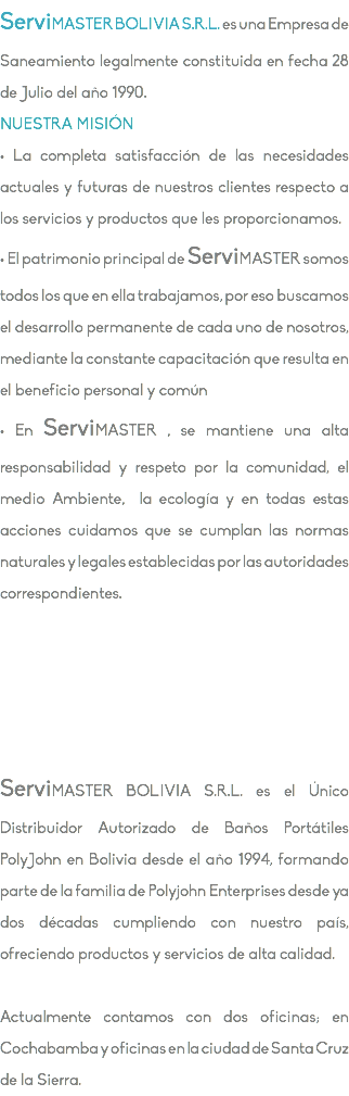 ServiMASTER BOLIVIA S.R.L. es una Empresa de Saneamiento legalmente constituida en fecha 28 de Julio del año 1990. NUESTRA MISIÓN • La completa satisfacción de las necesidades actuales y futuras de nuestros clientes respecto a los servicios y productos que les proporcionamos. • El patrimonio principal de ServiMASTER somos todos los que en ella trabajamos, por eso buscamos el desarrollo permanente de cada uno de nosotros, mediante la constante capacitación que resulta en el beneficio personal y común • En ServiMASTER , se mantiene una alta responsabilidad y respeto por la comunidad, el medio Ambiente, la ecología y en todas estas acciones cuidamos que se cumplan las normas naturales y legales establecidas por las autoridades correspondientes. ServiMASTER BOLIVIA S.R.L. es el Único Distribuidor Autorizado de Baños Portátiles PolyJohn en Bolivia desde el año 1994, formando parte de la familia de Polyjohn Enterprises desde ya dos décadas cumpliendo con nuestro país, ofreciendo productos y servicios de alta calidad. Actualmente contamos con dos oficinas; en Cochabamba y oficinas en la ciudad de Santa Cruz de la Sierra.