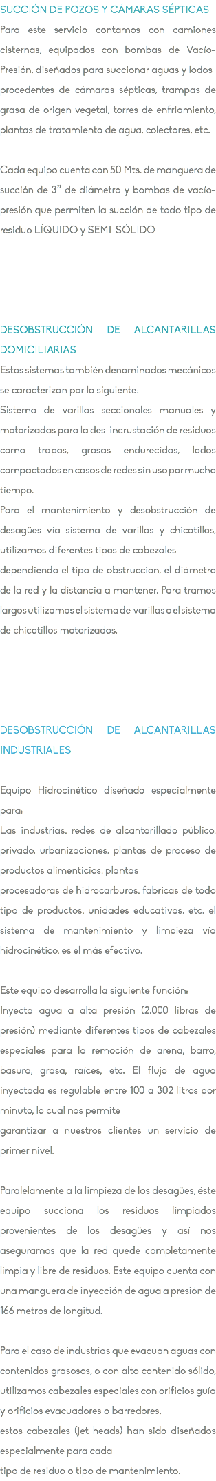 SUCCIÓN DE POZOS Y CÁMARAS SÉPTICAS Para este servicio contamos con camiones cisternas, equipados con bombas de Vacío-Presión, diseñados para succionar aguas y lodos procedentes de cámaras sépticas, trampas de grasa de origen vegetal, torres de enfriamiento, plantas de tratamiento de agua, colectores, etc. Cada equipo cuenta con 50 Mts. de manguera de succión de 3” de diámetro y bombas de vacío-presión que permiten la succión de todo tipo de residuo LÍQUIDO y SEMI-SÓLIDO DESOBSTRUCCIÓN DE ALCANTARILLAS DOMICILIARIAS Estos sistemas también denominados mecánicos se caracterizan por lo siguiente: Sistema de varillas seccionales manuales y motorizadas para la des-incrustación de residuos como trapos, grasas endurecidas, lodos compactados en casos de redes sin uso por mucho tiempo. Para el mantenimiento y desobstrucción de desagües vía sistema de varillas y chicotillos, utilizamos diferentes tipos de cabezales dependiendo el tipo de obstrucción, el diámetro de la red y la distancia a mantener. Para tramos largos utilizamos el sistema de varillas o el sistema de chicotillos motorizados. DESOBSTRUCCIÓN DE ALCANTARILLAS INDUSTRIALES Equipo Hidrocinético diseñado especialmente para: Las industrias, redes de alcantarillado público, privado, urbanizaciones, plantas de proceso de productos alimenticios, plantas procesadoras de hidrocarburos, fábricas de todo tipo de productos, unidades educativas, etc. el sistema de mantenimiento y limpieza vía hidrocinético, es el más efectivo. Este equipo desarrolla la siguiente función: Inyecta agua a alta presión (2.000 libras de presión) mediante diferentes tipos de cabezales especiales para la remoción de arena, barro, basura, grasa, raíces, etc. El flujo de agua inyectada es regulable entre 100 a 302 litros por minuto, lo cual nos permite garantizar a nuestros clientes un servicio de primer nivel. Paralelamente a la limpieza de los desagües, éste equipo succiona los residuos limpiados provenientes de los desagües y así nos aseguramos que la red quede completamente limpia y libre de residuos. Este equipo cuenta con una manguera de inyección de agua a presión de 166 metros de longitud. Para el caso de industrias que evacuan aguas con contenidos grasosos, o con alto contenido sólido, utilizamos cabezales especiales con orificios guía y orificios evacuadores o barredores, estos cabezales (jet heads) han sido diseñados especialmente para cada tipo de residuo o tipo de mantenimiento.