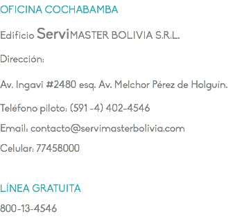 OFICINA COCHABAMBA Edificio ServiMASTER BOLIVIA S.R.L. Dirección: Av. Ingavi #2480 esq. Av. Melchor Pérez de Holguín. Teléfono piloto: (591 -4) 402-4546 Email: contacto@servimasterbolivia.com Celular: 77458000 LÍNEA GRATUITA 800-13-4546